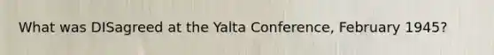 What was DISagreed at the Yalta Conference, February 1945?