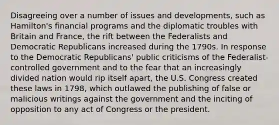 Disagreeing over a number of issues and developments, such as Hamilton's financial programs and the diplomatic troubles with Britain and France, the rift between the Federalists and Democratic Republicans increased during the 1790s. In response to the Democratic Republicans' public criticisms of the Federalist-controlled government and to the fear that an increasingly divided nation would rip itself apart, the U.S. Congress created these laws in 1798, which outlawed the publishing of false or malicious writings against the government and the inciting of opposition to any act of Congress or the president.