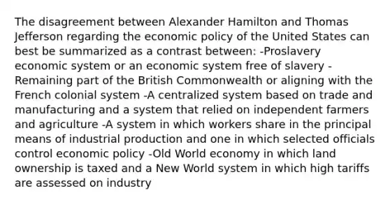 The disagreement between Alexander Hamilton and Thomas Jefferson regarding the economic policy of the United States can best be summarized as a contrast between: -Proslavery economic system or an economic system free of slavery -Remaining part of the British Commonwealth or aligning with the French colonial system -A centralized system based on trade and manufacturing and a system that relied on independent farmers and agriculture -A system in which workers share in the principal means of industrial production and one in which selected officials control economic policy -Old World economy in which land ownership is taxed and a New World system in which high tariffs are assessed on industry