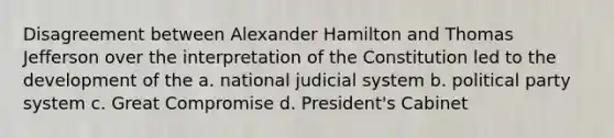 Disagreement between Alexander Hamilton and Thomas Jefferson over the interpretation of the Constitution led to the development of the a. national judicial system b. political party system c. Great Compromise d. President's Cabinet