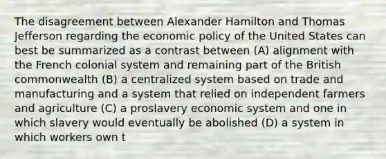 The disagreement between Alexander Hamilton and Thomas Jefferson regarding the economic policy of the United States can best be summarized as a contrast between (A) alignment with the French colonial system and remaining part of the British commonwealth (B) a centralized system based on trade and manufacturing and a system that relied on independent farmers and agriculture (C) a proslavery economic system and one in which slavery would eventually be abolished (D) a system in which workers own t