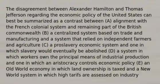 The disagreement between Alexander Hamilton and Thomas Jefferson regarding the economic policy of the United States can best be summarized as a contrast between (A) alignment with the French colonial system and remaining part of the British commonwealth (B) a centralized system based on trade and manufacturing and a system that relied on independent farmers and agriculture (C) a proslavery economic system and one in which slavery would eventually be abolished (D) a system in which workers own the principal means of industrial production and one in which an aristocracy controls economic policy (E) an Old World economy in which land ownership is taxed and a New World system in which high tarifs are assessed on industry