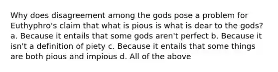 Why does disagreement among the gods pose a problem for Euthyphro's claim that what is pious is what is dear to the gods? a. Because it entails that some gods aren't perfect b. Because it isn't a definition of piety c. Because it entails that some things are both pious and impious d. All of the above