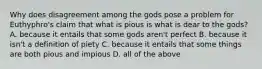 Why does disagreement among the gods pose a problem for Euthyphro's claim that what is pious is what is dear to the gods? A. because it entails that some gods aren't perfect B. because it isn't a definition of piety C. because it entails that some things are both pious and impious D. all of the above