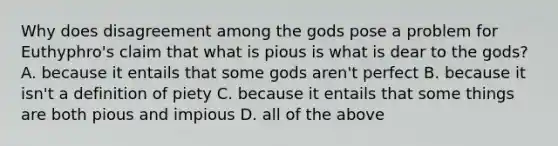 Why does disagreement among the gods pose a problem for Euthyphro's claim that what is pious is what is dear to the gods? A. because it entails that some gods aren't perfect B. because it isn't a definition of piety C. because it entails that some things are both pious and impious D. all of the above