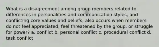 What is a disagreement among group members related to differences in personalities and communication styles, and conflicting core values and beliefs; also occurs when members do not feel appreciated, feel threatened by the group, or struggle for power? a. conflict b. personal conflict c. procedural conflict d. task conflict