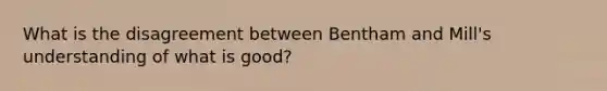 What is the disagreement between Bentham and Mill's understanding of what is good?