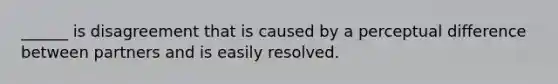 ______ is disagreement that is caused by a perceptual difference between partners and is easily resolved.