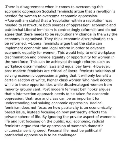 -There is disagreement when it comes to overcoming this economic oppression Socialist feminists argue that a revoltion is needed for women to overcome economic oppression. →Rowbatham stated that a 'revolution within a revolution' was needed to restructure both sources of oppression: economic and patriarchal Liberal feminism is contrastingly reformist and do not agree that there needs to be revolutionary change in the way the economy is ogranised. They think economic discrimination can be reformed. →Liberal feminists argue that the state can implement economic and legal reform in order to advance economic equality for women. This would help to end workplace discrimination and provide equality of opportunity for women in the workforce. This can be achieved through reforms such as workplace discrimination laws and equal pay laws. -However, post modern feminists are critical of liberal feminsts solutions of solving economic oppression arguing that it will only benefit a certain section of white, higher class women who have access while to these opportunities while disadvnateged women from minority groups cant. Post modern feminist bell hooks argues that a intersection approach needs to be taken for economic oppression, that race and class can be as important for understanding and solving economic oppression. Radical feminism does not focus on how patriarchy is an economically based issue, instead focusing on how patriarchy affects the private sphere of life. By ignoring the private aspect of women's life and just focusing on the public, e.g. economic, radical feminists argue that the oppression of women's domestic circumstance is ignored. Personal life must be political if patriarchal oppression is to be challenged