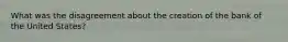What was the disagreement about the creation of the bank of the United States?