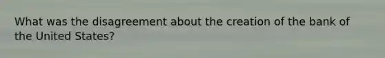 What was the disagreement about the creation of the bank of the United States?