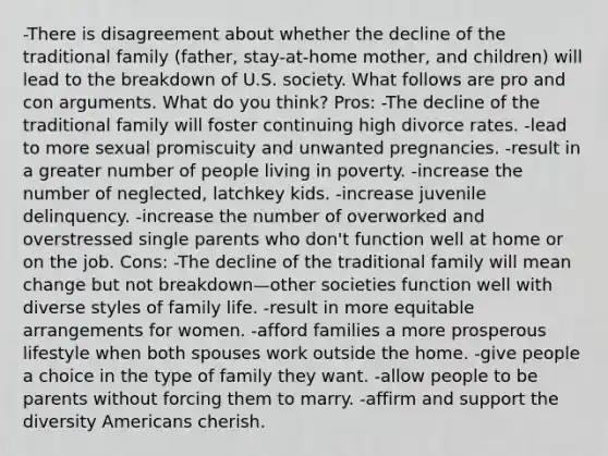 -There is disagreement about whether the decline of the traditional family (father, stay-at-home mother, and children) will lead to the breakdown of U.S. society. What follows are pro and con arguments. What do you think? Pros: -The decline of the traditional family will foster continuing high divorce rates. -lead to more sexual promiscuity and unwanted pregnancies. -result in a greater number of people living in poverty. -increase the number of neglected, latchkey kids. -increase juvenile delinquency. -increase the number of overworked and overstressed single parents who don't function well at home or on the job. Cons: -The decline of the traditional family will mean change but not breakdown—other societies function well with diverse styles of family life. -result in more equitable arrangements for women. -afford families a more prosperous lifestyle when both spouses work outside the home. -give people a choice in the type of family they want. -allow people to be parents without forcing them to marry. -affirm and support the diversity Americans cherish.