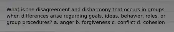 What is the disagreement and disharmony that occurs in groups when differences arise regarding goals, ideas, behavior, roles, or group procedures? a. anger b. forgiveness c. conflict d. cohesion