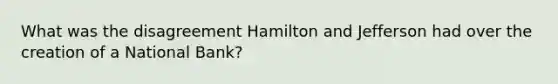 What was the disagreement Hamilton and Jefferson had over the creation of a National Bank?