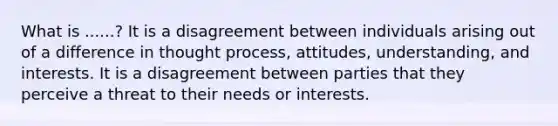 What is ......? It is a disagreement between individuals arising out of a difference in thought process, attitudes, understanding, and interests. It is a disagreement between parties that they perceive a threat to their needs or interests.