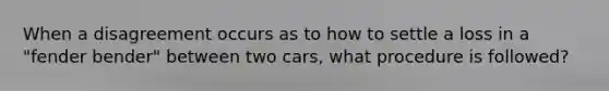 When a disagreement occurs as to how to settle a loss in a "fender bender" between two cars, what procedure is followed?