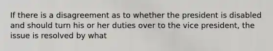 If there is a disagreement as to whether the president is disabled and should turn his or her duties over to the vice president, the issue is resolved by what