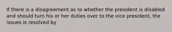 If there is a disagreement as to whether the president is disabled and should turn his or her duties over to the vice president, the issues is resolved by