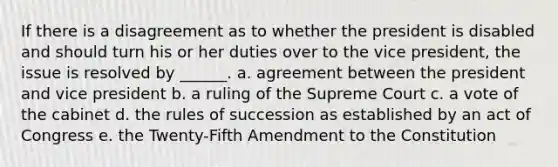 If there is a disagreement as to whether the president is disabled and should turn his or her duties over to the vice president, the issue is resolved by ______. a. agreement between the president and vice president b. a ruling of the Supreme Court c. a vote of the cabinet d. the rules of succession as established by an act of Congress e. the Twenty-Fifth Amendment to the Constitution