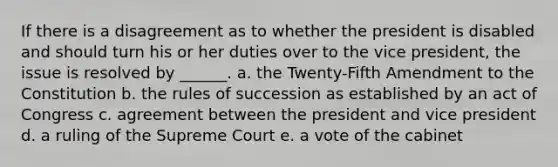 If there is a disagreement as to whether the president is disabled and should turn his or her duties over to the vice president, the issue is resolved by ______. a. the Twenty-Fifth Amendment to the Constitution b. the rules of succession as established by an act of Congress c. agreement between the president and vice president d. a ruling of the Supreme Court e. a vote of the cabinet