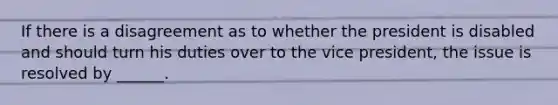 If there is a disagreement as to whether the president is disabled and should turn his duties over to the vice president, the issue is resolved by ______.