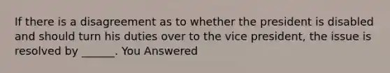 If there is a disagreement as to whether the president is disabled and should turn his duties over to the vice president, the issue is resolved by ______. You Answered