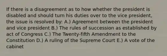 If there is a disagreement as to how whether the president is disabled and should turn his duties over to the vice president, the issue is resolved by: A.) Agreement between the president and vice president B.) The rules of succession as established by act of Congress C.) The Twenty-fifth Amendment to the Constitution D.) A ruling of the Supreme Court E.) A vote of the cabinet