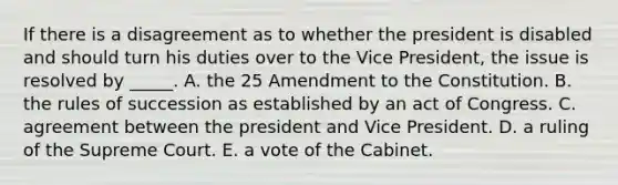 If there is a disagreement as to whether the president is disabled and should turn his duties over to the Vice President, the issue is resolved by _____. A. the 25 Amendment to the Constitution. B. the rules of succession as established by an act of Congress. C. agreement between the president and Vice President. D. a ruling of the Supreme Court. E. a vote of the Cabinet.