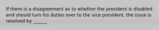 If there is a disagreement as to whether the president is disabled and should turn his duties over to the vice president, the issue is resolved by ______