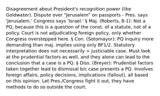 Disagreement about President's recognition power (like Goldwater). Dispute over "Jerusalem" on passports - Pres. says 'Jerusalem,' Congress says 'Israel.' § Maj. (Roberts, 8-1): Not a PQ, because this is a question of the const. of a statute, not of a policy. Court is not adjudicating foreign policy, only whether Congress overstepped here. § Con. (Sotomayor): PQ inquiry more demanding than maj. implies using only BF1/2. Statutory interpretation does not necessarily = justiciable case. Must look at the prudential factors as well, and they alone can lead to the conclusion that a case is a PQ. § Diss. (Breyer): Prudential factors taken together lead to dismissal b/c case presents a PQ. Involves foreign affairs, policy decisions, implications (fallout), all based on this opinion. Let Pres./Congress fight it out, they have methods to do so outside the court.