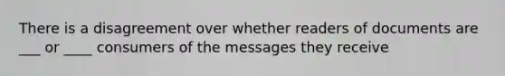 There is a disagreement over whether readers of documents are ___ or ____ consumers of the messages they receive