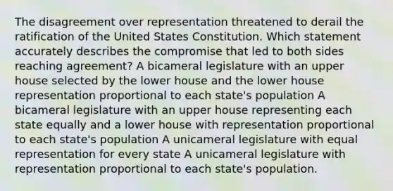 The disagreement over representation threatened to derail the ratification of the United States Constitution. Which statement accurately describes the compromise that led to both sides reaching agreement? A bicameral legislature with an upper house selected by the lower house and the lower house representation proportional to each state's population A bicameral legislature with an upper house representing each state equally and a lower house with representation proportional to each state's population A unicameral legislature with equal representation for every state A unicameral legislature with representation proportional to each state's population.