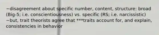 ~disagreement about specific number, content, structure: broad (Big-5; i.e. conscientiousness) vs. specific (RS; i.e. narcissistic) ~but, trait theorists agree that ***traits account for, and explain, consistencies in behavior