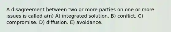 A disagreement between two or more parties on one or more issues is called a(n) A) integrated solution. B) conflict. C) compromise. D) diffusion. E) avoidance.