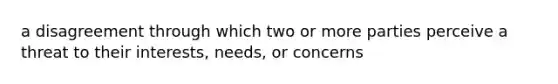 a disagreement through which two or more parties perceive a threat to their interests, needs, or concerns