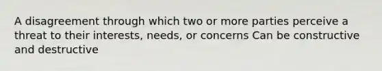 A disagreement through which two or more parties perceive a threat to their interests, needs, or concerns Can be constructive and destructive