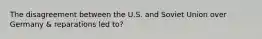 The disagreement between the U.S. and Soviet Union over Germany & reparations led to?