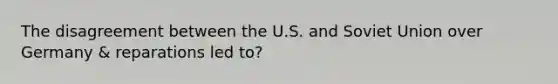 The disagreement between the U.S. and Soviet Union over Germany & reparations led to?