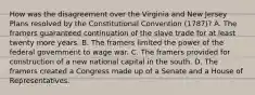 How was the disagreement over the Virginia and New Jersey Plans resolved by the Constitutional Convention (1787)? A. The framers guaranteed continuation of the slave trade for at least twenty more years. B. The framers limited the power of the federal government to wage war. C. The framers provided for construction of a new national capital in the south. D. The framers created a Congress made up of a Senate and a House of Representatives.