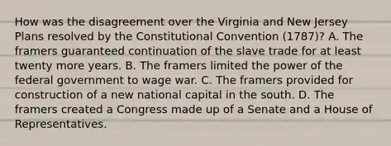 How was the disagreement over the Virginia and New Jersey Plans resolved by the Constitutional Convention (1787)? A. The framers guaranteed continuation of the slave trade for at least twenty more years. B. The framers limited the power of the federal government to wage war. C. The framers provided for construction of a new national capital in the south. D. The framers created a Congress made up of a Senate and a House of Representatives.