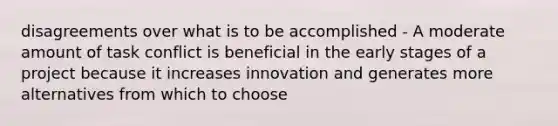 disagreements over what is to be accomplished - A moderate amount of task conflict is beneficial in the early stages of a project because it increases innovation and generates more alternatives from which to choose