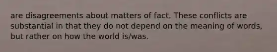 are disagreements about matters of fact. These conflicts are substantial in that they do not depend on the meaning of words, but rather on how the world is/was.