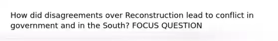 How did disagreements over Reconstruction lead to conflict in government and in the South? FOCUS QUESTION