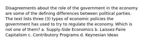 Disagreements about the role of the government in the economy are some of the defining differences between political parties. The text lists three (3) types of economic policies the government has used to try to regulate the economy. Which is not one of them? a. Supply-Side Economics b. Laissez-Faire Capitalism c. Contributory Programs d. Keynesian Ideas