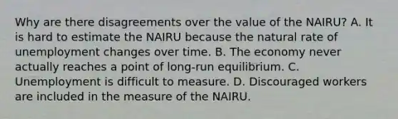 Why are there disagreements over the value of the​ NAIRU? A. It is hard to estimate the NAIRU because the natural rate of unemployment changes over time. B. The economy never actually reaches a point of​ long-run equilibrium. C. Unemployment is difficult to measure. D. Discouraged workers are included in the measure of the NAIRU.