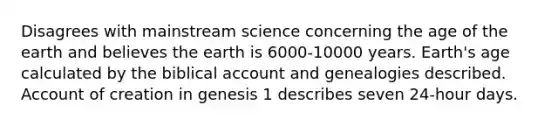 Disagrees with mainstream science concerning the age of the earth and believes the earth is 6000-10000 years. Earth's age calculated by the biblical account and genealogies described. Account of creation in genesis 1 describes seven 24-hour days.