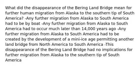 What did the disappearance of the Bering Land Bridge mean for further human migration from Alaska to the southern tip of South America? -Any further migration from Alaska to South America had to be by boat -Any further migration from Alaska to South America had to occur much later than 14,000 years ago -Any further migration from Alaska to South America had to be created by the development of a mini-ice age permitting another land bridge from North America to South America -This disappearance of the Bering Land Bridge had no implications for further migration from Alaska to the southern tip of South America