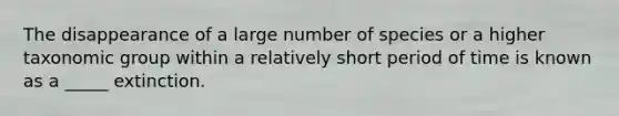 The disappearance of a large number of species or a higher taxonomic group within a relatively short period of time is known as a _____ extinction.