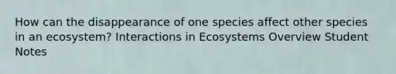 How can the disappearance of one species affect other species in an ecosystem? Interactions in Ecosystems Overview Student Notes