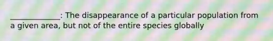 _____________: The disappearance of a particular population from a given area, but not of the entire species globally